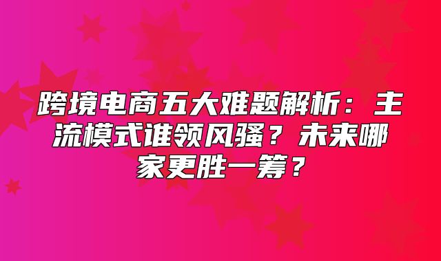 跨境电商五大难题解析：主流模式谁领风骚？未来哪家更胜一筹？