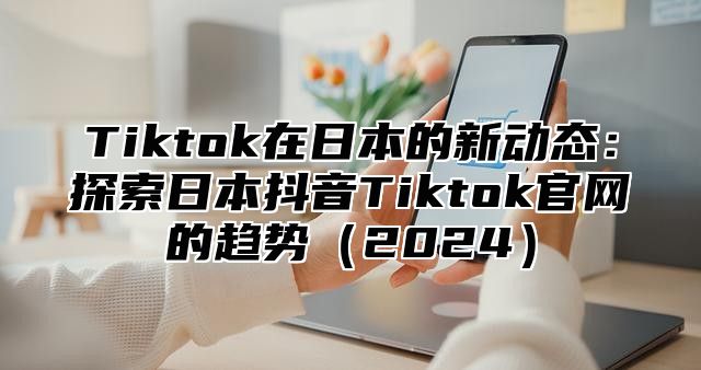 Tiktok在日本的新动态：探索日本抖音Tiktok官网的趋势2025
