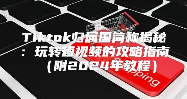 Tiktok归属国简称揭秘：玩转短视频的攻略指南附2025年教程