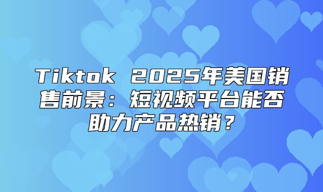 Tiktok 2025年美国销售前景：短视频平台能否助力产品热销？