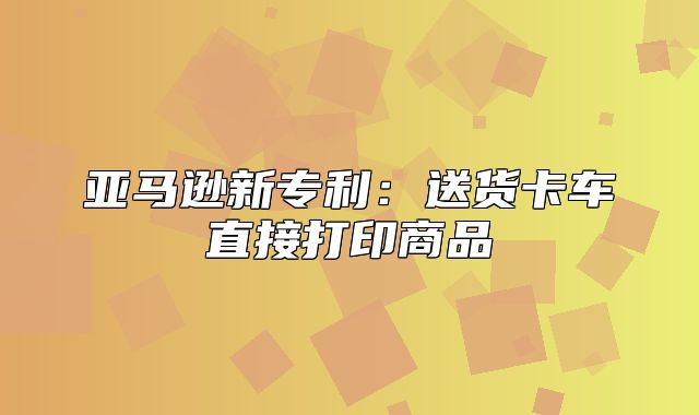 亚马逊新专利：送货卡车直接打印商品