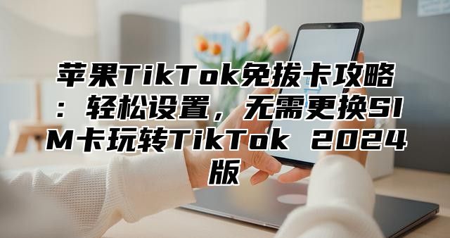 苹果TikTok免拔卡攻略：轻松设置，无需更换SIM卡玩转TikTok 2025版