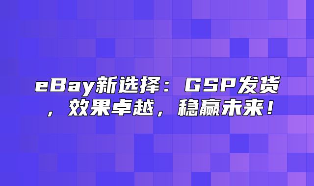 eBay新选择：GSP发货，效果卓越，稳赢未来！