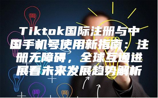 Tiktok国际注册与中国手机号使用新指南：注册无障碍，全球互通进展看未来发展趋势解析