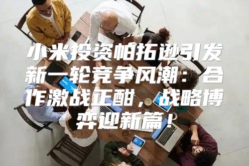 小米投资帕拓逊引发新一轮竞争风潮：合作激战正酣，战略博弈迎新篇！