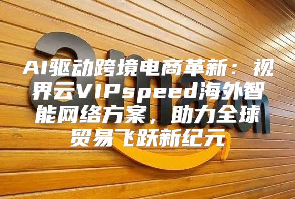 AI驱动跨境电商革新：视界云VIPspeed海外智能网络方案，助力全球贸易飞跃新纪元