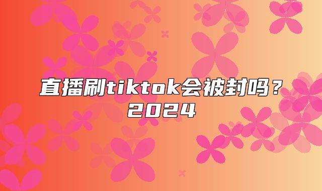 直播刷tiktok会被封吗？2025
