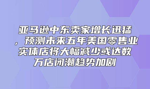 亚马逊中东卖家增长迅猛，预测未来五年美国零售业实体店将大幅减少或达数万店闭潮趋势加剧