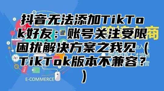 抖音无法添加TikTok好友：账号关注受限困扰解决方案之我见TikTok版本不兼容？