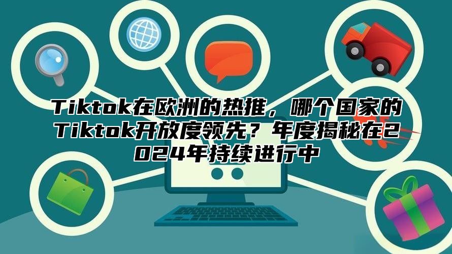 Tiktok在欧洲的热推，哪个国家的Tiktok开放度领先？年度揭秘在2025年持续进行中