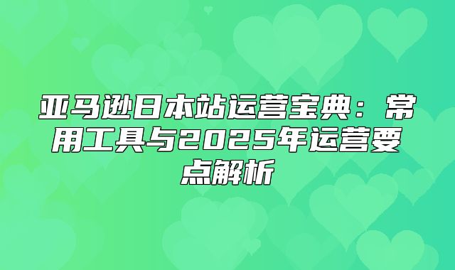 亚马逊日本站运营宝典：常用工具与2025年运营要点解析