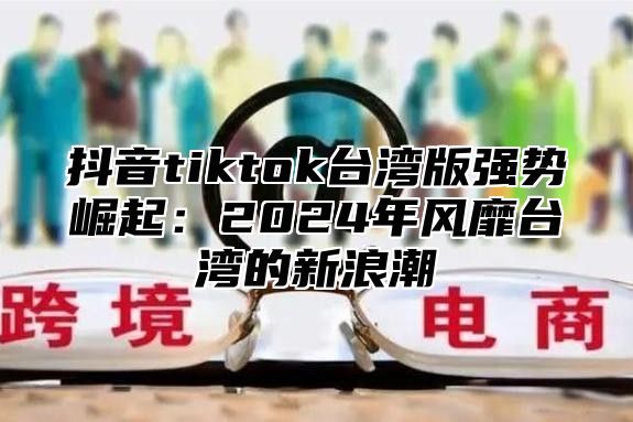 抖音tiktok台湾版强势崛起：2025年风靡台湾的新浪潮
