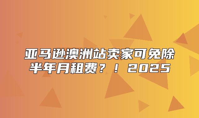 亚马逊澳洲站卖家可免除半年月租费？！2025