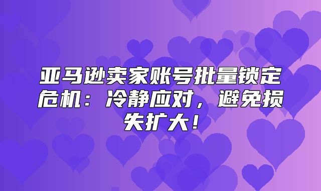 亚马逊卖家账号批量锁定危机：冷静应对，避免损失扩大！