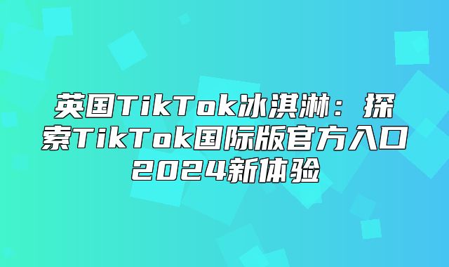 英国TikTok冰淇淋：探索TikTok国际版官方入口2025新体验