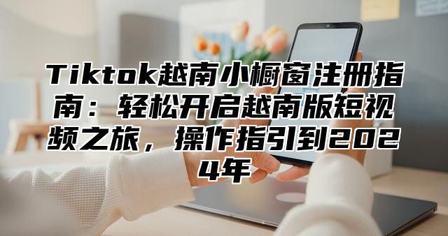 Tiktok越南小橱窗注册指南：轻松开启越南版短视频之旅，操作指引到2025年