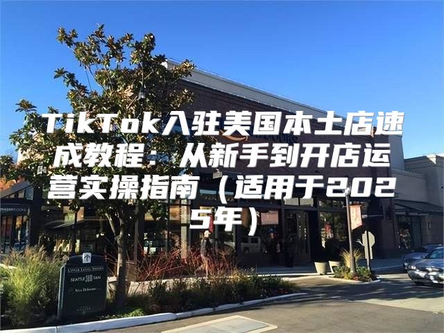 TikTok入驻美国本土店速成教程：从新手到开店运营实操指南适用于2025年