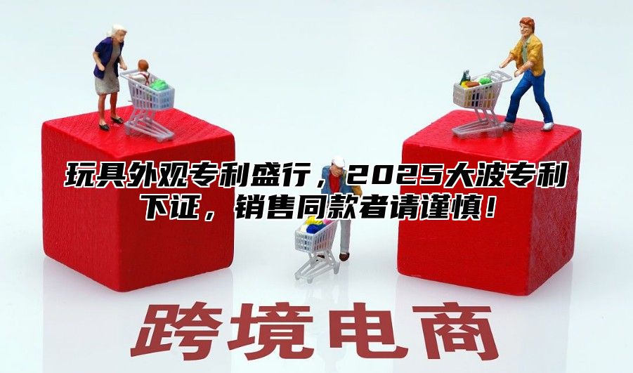 玩具外观专利盛行，2025大波专利下证，销售同款者请谨慎！