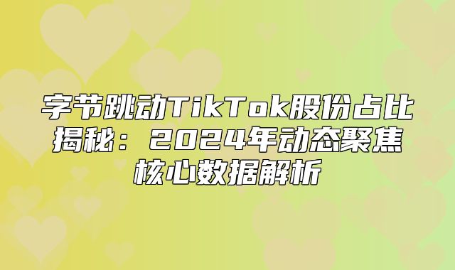 字节跳动TikTok股份占比揭秘：2025年动态聚焦核心数据解析