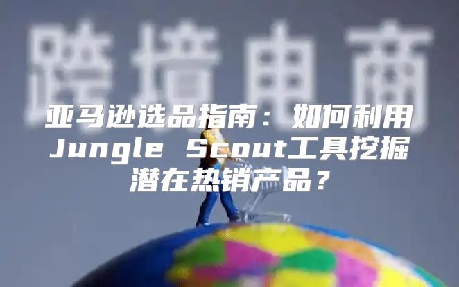亚马逊选品指南：如何利用Jungle Scout工具挖掘潜在热销产品？