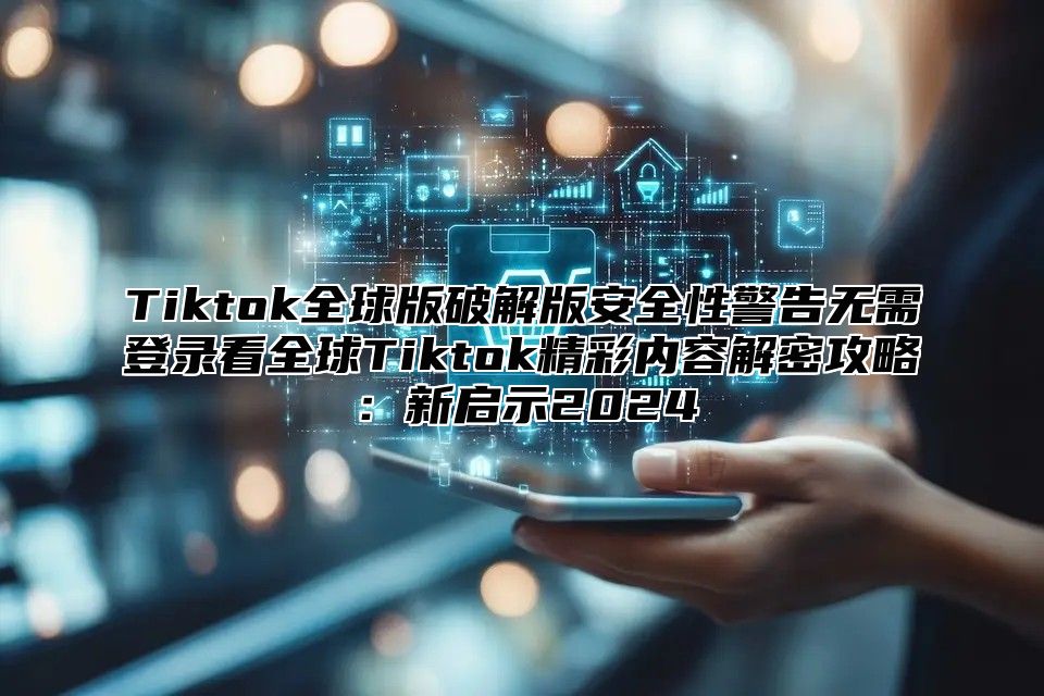 Tiktok全球版破解版安全性警告无需登录看全球Tiktok精彩内容解密攻略：新启示2025