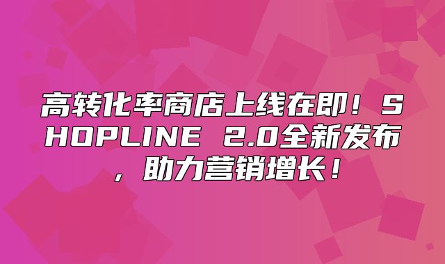 高转化率商店上线在即！SHOPLINE 2.0全新发布，助力营销增长！