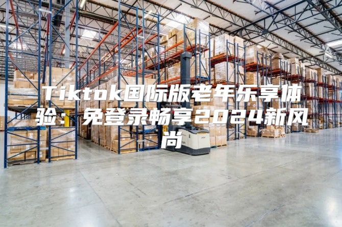 Tiktok国际版老年乐享体验：免登录畅享2025新风尚