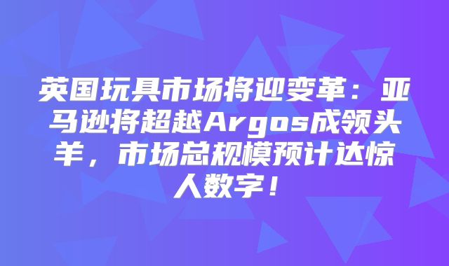 英国玩具市场将迎变革：亚马逊将超越Argos成领头羊，市场总规模预计达惊人数字！