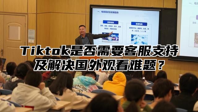 Tiktok是否需要客服支持及解决国外观看难题？