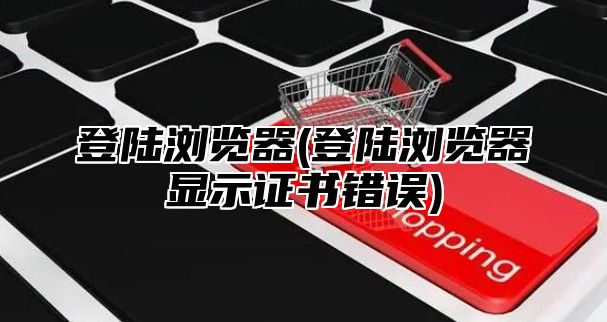 登陆浏览器(登陆浏览器显示证书错误)