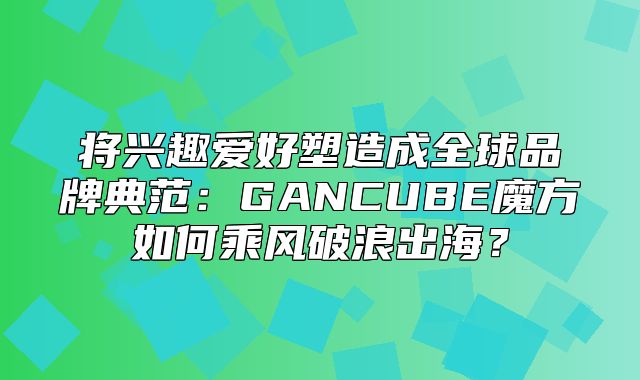 将兴趣爱好塑造成全球品牌典范：GANCUBE魔方如何乘风破浪出海？
