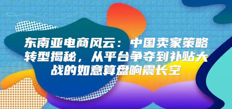 东南亚电商风云：中国卖家策略转型揭秘，从平台争夺到补贴大战的如意算盘响震长空