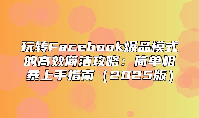 玩转Facebook爆品模式的高效简洁攻略：简单粗暴上手指南2025版