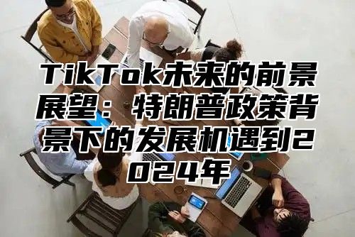 TikTok未来的前景展望：特朗普政策背景下的发展机遇到2025年
