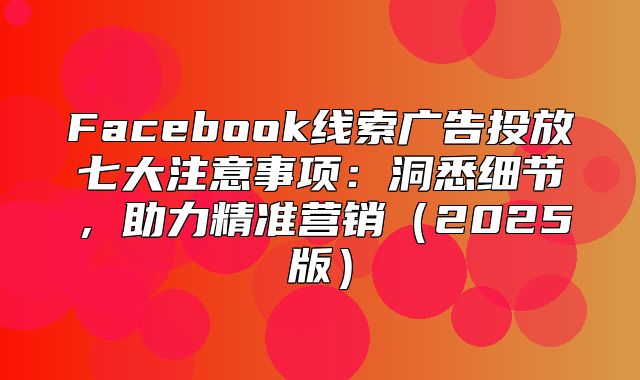 Facebook线索广告投放七大注意事项：洞悉细节，助力精准营销2025版