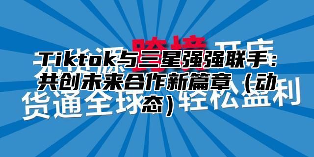 Tiktok与三星强强联手：共创未来合作新篇章动态