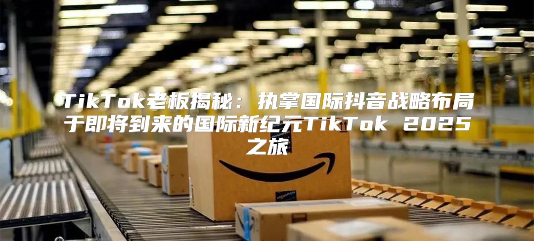 TikTok老板揭秘：执掌国际抖音战略布局于即将到来的国际新纪元TikTok 2025之旅