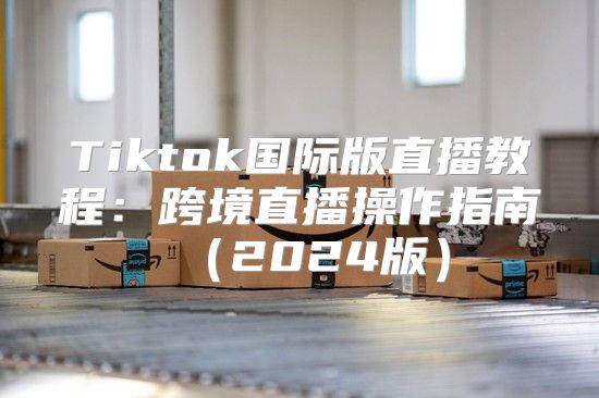 Tiktok国际版直播教程：跨境直播操作指南2025版
