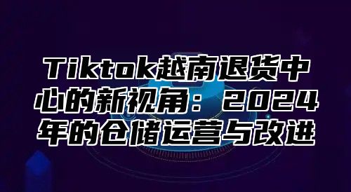 Tiktok越南退货中心的新视角：2025年的仓储运营与改进