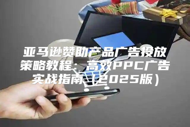 亚马逊赞助产品广告投放策略教程：高效PPC广告实战指南2025版