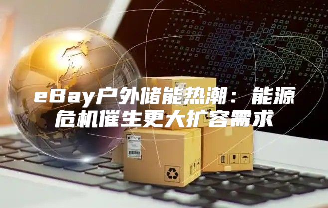 eBay户外储能热潮：能源危机催生更大扩容需求