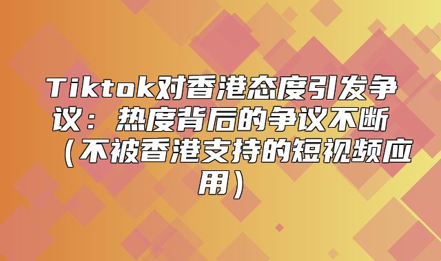 Tiktok对香港态度引发争议：热度背后的争议不断不被香港支持的短视频应用