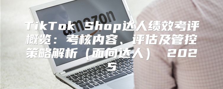 TikTok Shop达人绩效考评概览：考核内容、评估及管控策略解析面向达人 2025