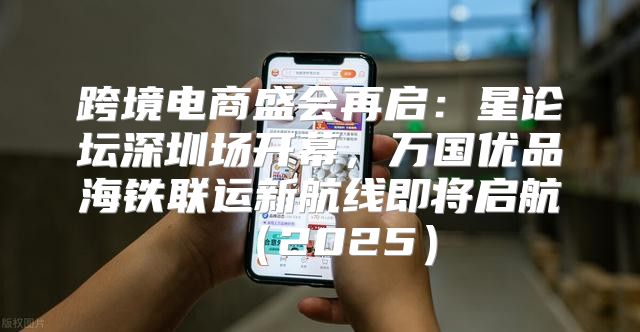 跨境电商盛会再启：星论坛深圳场开幕，万国优品海铁联运新航线即将启航2025