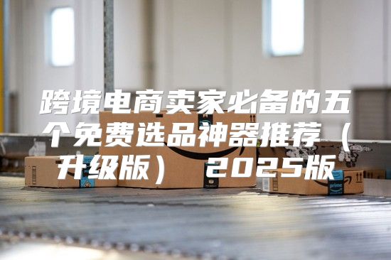 跨境电商卖家必备的五个免费选品神器推荐升级版 2025版