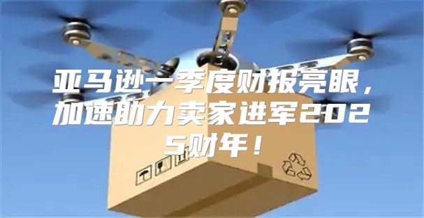亚马逊一季度财报亮眼，加速助力卖家进军2025财年！
