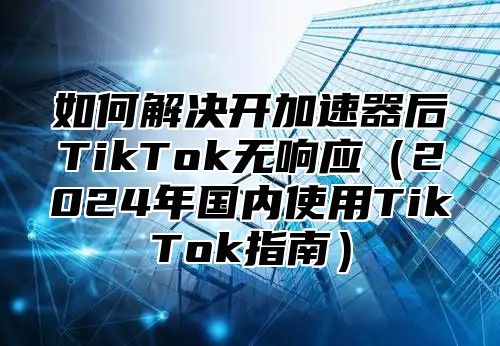 如何解决开加速器后TikTok无响应2025年国内使用TikTok指南