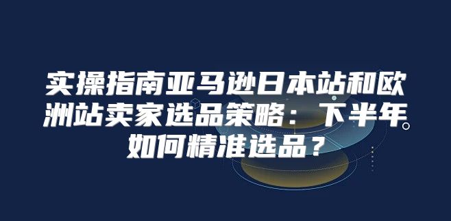 实操指南亚马逊日本站和欧洲站卖家选品策略：下半年如何精准选品？