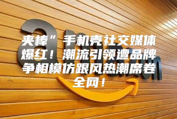 夹棒”手机壳社交媒体爆红！潮流引领遭品牌争相模仿跟风热潮席卷全网！
