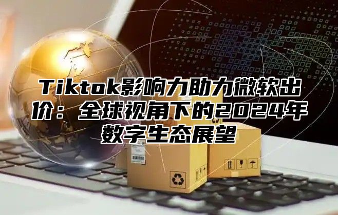 Tiktok影响力助力微软出价：全球视角下的2025年数字生态展望